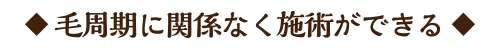 ◆ 毛周期に関係なく施術ができる ◆